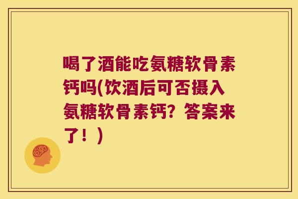 喝了酒能吃氨糖软骨素钙吗(饮酒后可否摄入氨糖软骨素钙?答案来了!)