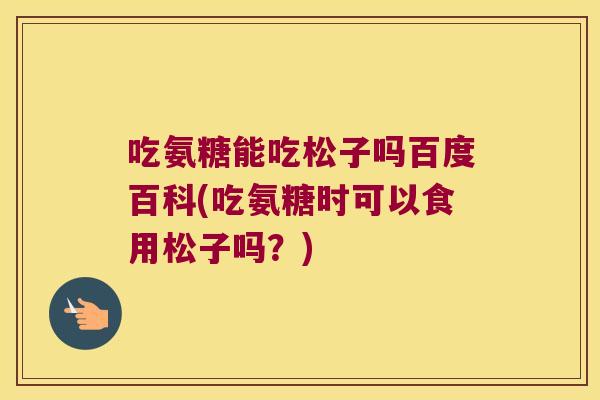 吃氨糖能吃松子吗百度百科(吃氨糖时可以食用松子吗？)