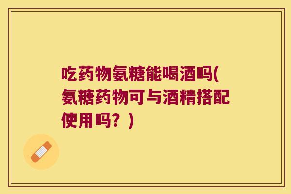 吃药物氨糖能喝酒吗(氨糖药物可与酒精搭配使用吗?)