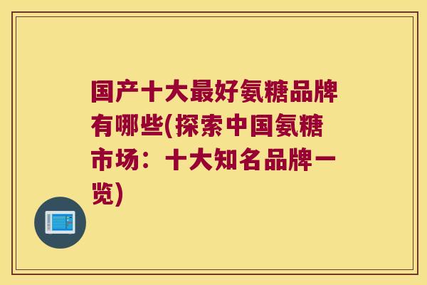 国产十大最好氨糖品牌有哪些(探索中国氨糖市场：十大知名品牌一览)