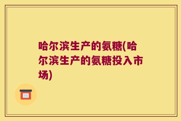 哈尔滨生产的氨糖(哈尔滨生产的氨糖投入市场)