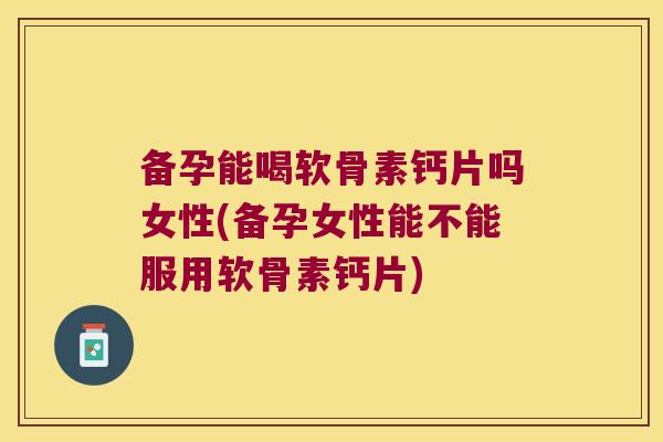 备孕能喝软骨素钙片吗女性(备孕女性能不能服用软骨素钙片)