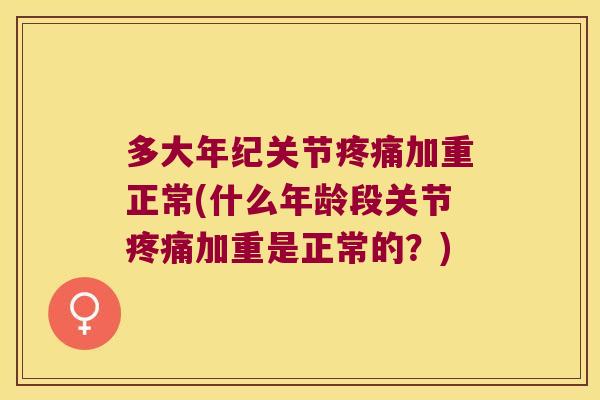 多大年纪关节疼痛加重正常(什么年龄段关节疼痛加重是正常的?)