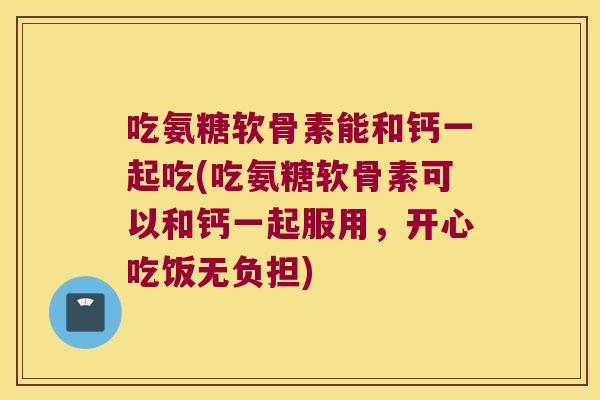 吃氨糖软骨素能和钙一起吃(吃氨糖软骨素可以和钙一起服用,开心吃饭无负担)