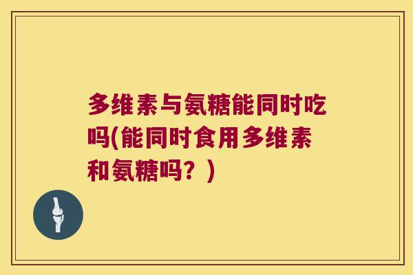 多维素与氨糖能同时吃吗(能同时食用多维素和氨糖吗?)