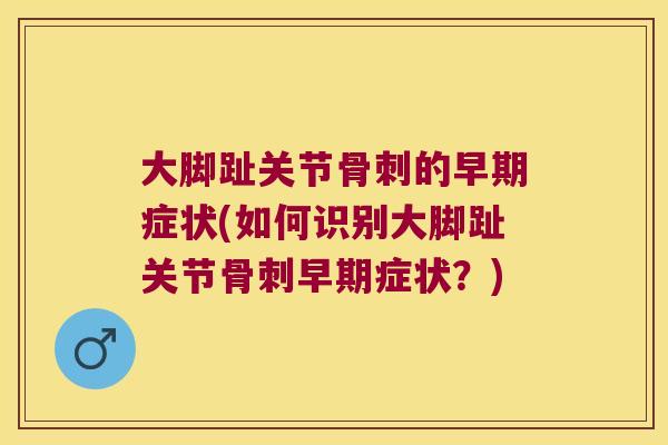 大脚趾关节骨刺的早期症状(如何识别大脚趾关节骨刺早期症状?)