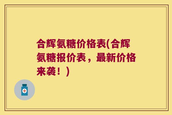 合辉氨糖价格表(合辉氨糖报价表,最新价格来袭!)