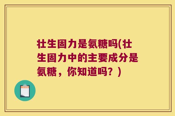 壮生固力是氨糖吗(壮生固力中的主要成分是氨糖,你知道吗?)