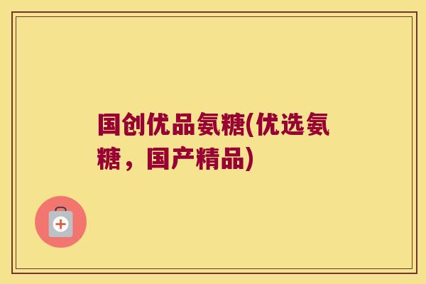 国创优品氨糖(优选氨糖,国产精品)