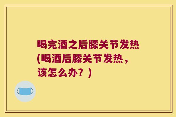 喝完酒之后膝关节发热(喝酒后膝关节发热，该怎么办？)