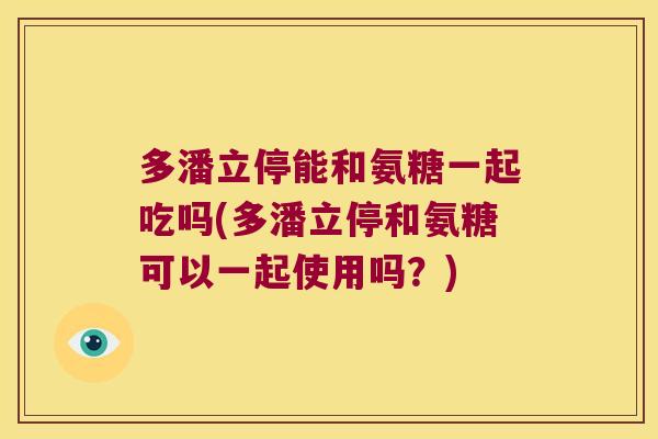 多潘立停能和氨糖一起吃吗(多潘立停和氨糖可以一起使用吗?)