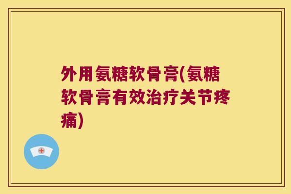 外用氨糖软骨膏(氨糖软骨膏有效治疗关节疼痛)