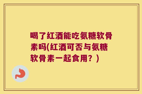 喝了红酒能吃氨糖软骨素吗(红酒可否与氨糖软骨素一起食用?)