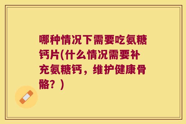 哪种情况下需要吃氨糖钙片(什么情况需要补充氨糖钙,维护健康骨骼?)