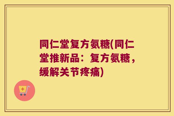同仁堂复方氨糖(同仁堂推新品:复方氨糖,缓解关节疼痛)