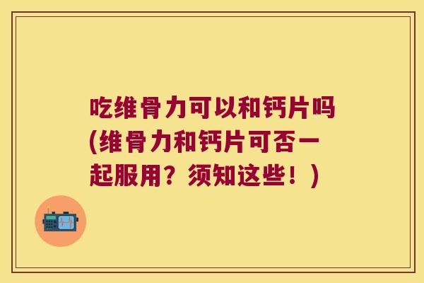 吃维骨力可以和钙片吗(维骨力和钙片可否一起服用?须知这些!)