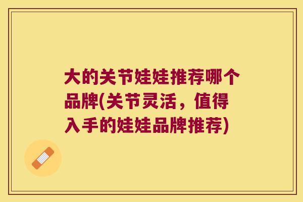 大的关节娃娃推荐哪个品牌(关节灵活,值得入手的娃娃品牌推荐)