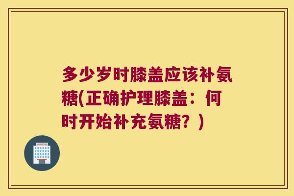 多少岁时膝盖应该补氨糖(正确护理膝盖:何时开始补充氨糖?)