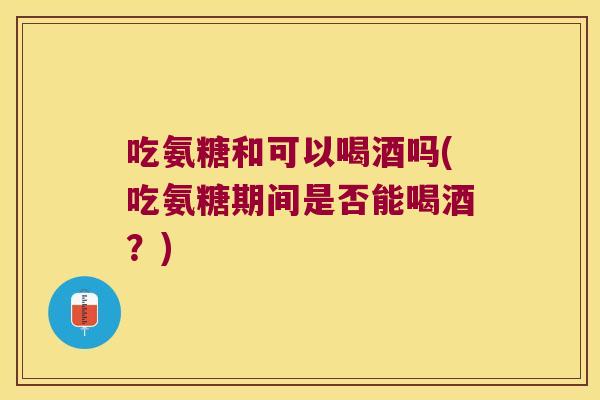 吃氨糖和可以喝酒吗(吃氨糖期间是否能喝酒?)