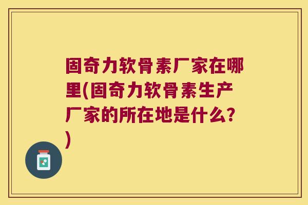 固奇力软骨素厂家在哪里(固奇力软骨素生产厂家的所在地是什么?)