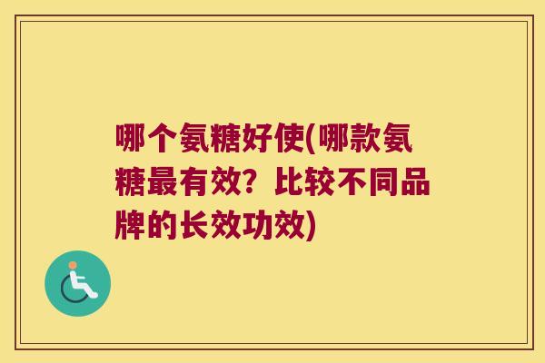 哪个氨糖好使(哪款氨糖最有效？比较不同品牌的长效功效)