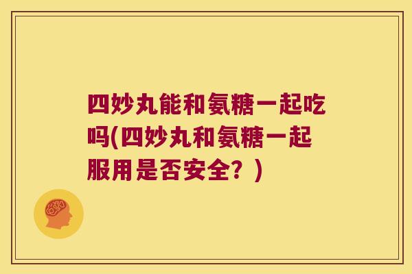 四妙丸能和氨糖一起吃吗(四妙丸和氨糖一起服用是否安全?)