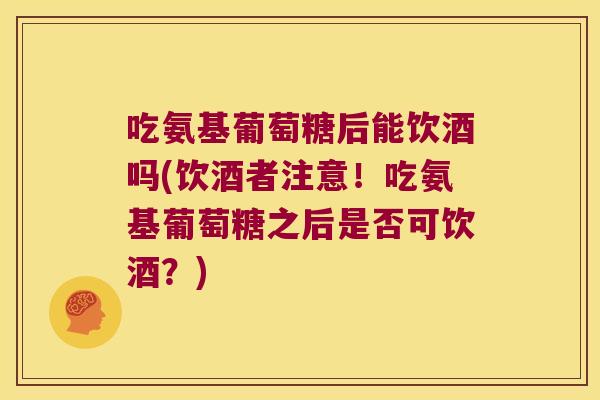 吃氨基葡萄糖后能饮酒吗(饮酒者注意!吃氨基葡萄糖之后是否可饮酒?)