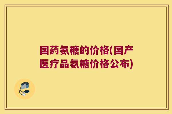 国药氨糖的价格(国产医疗品氨糖价格公布)