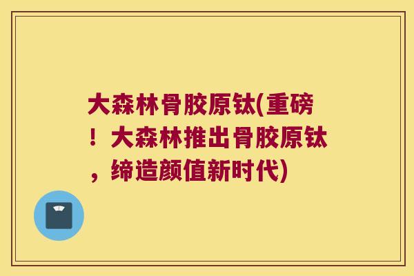 大森林骨胶原钛(重磅!大森林推出骨胶原钛,缔造颜值新时代)