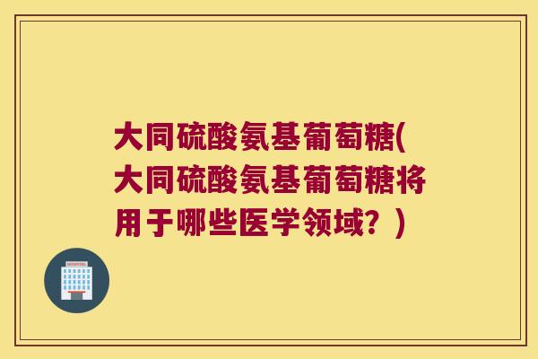 大同硫酸氨基葡萄糖(大同硫酸氨基葡萄糖将用于哪些医学领域?)