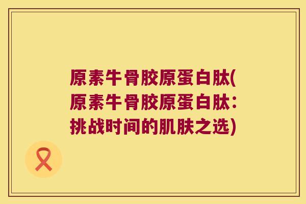 原素牛骨胶原蛋白肽(原素牛骨胶原蛋白肽:挑战时间的肌肤之选)