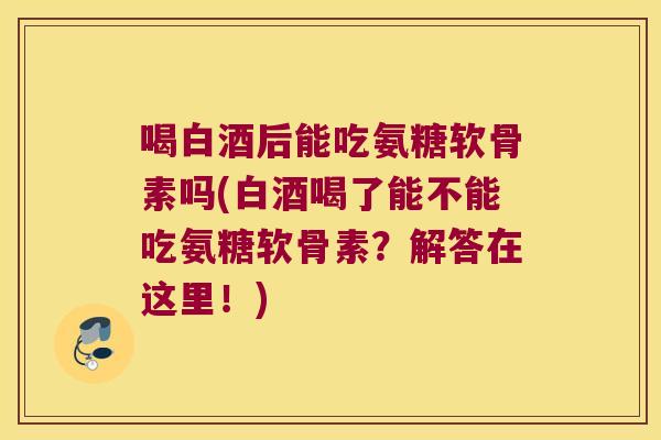 喝白酒后能吃氨糖软骨素吗(白酒喝了能不能吃氨糖软骨素？解答在这里！)