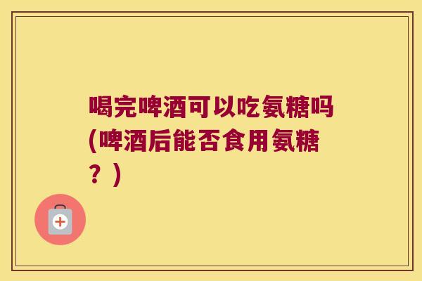 喝完啤酒可以吃氨糖吗(啤酒后能否食用氨糖?)