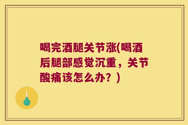 喝完酒腿关节涨(喝酒后腿部感觉沉重,关节酸痛该怎么办?) 喝完酒腿关节涨(喝酒后腿部感觉沉重,关节酸痛该怎么办?)