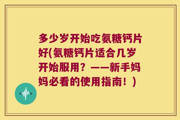 多少岁开始吃氨糖钙片好(氨糖钙片适合几岁开始服用?——新手妈妈必看的使用指南!)