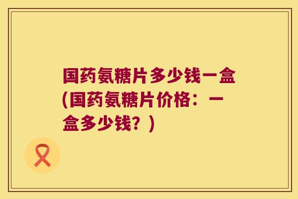 国药氨糖片多少钱一盒(国药氨糖片价格:一盒多少钱?)
