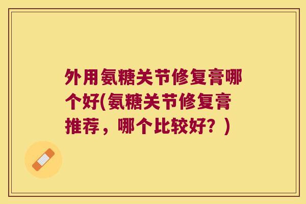 外用氨糖关节修复膏哪个好(氨糖关节修复膏推荐,哪个比较好?)