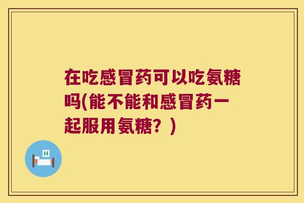 在吃感冒药可以吃氨糖吗(能不能和感冒药一起服用氨糖?)
