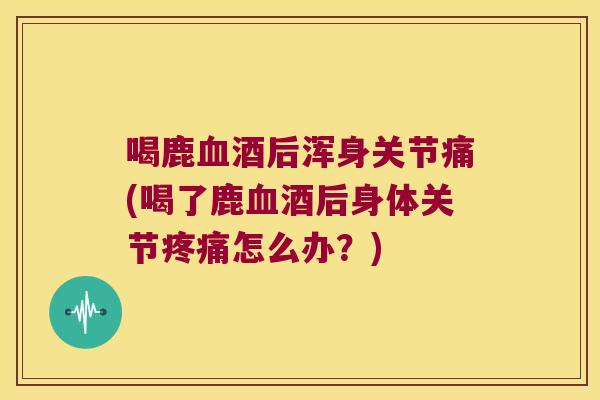 喝鹿血酒后浑身关节痛(喝了鹿血酒后身体关节疼痛怎么办?)