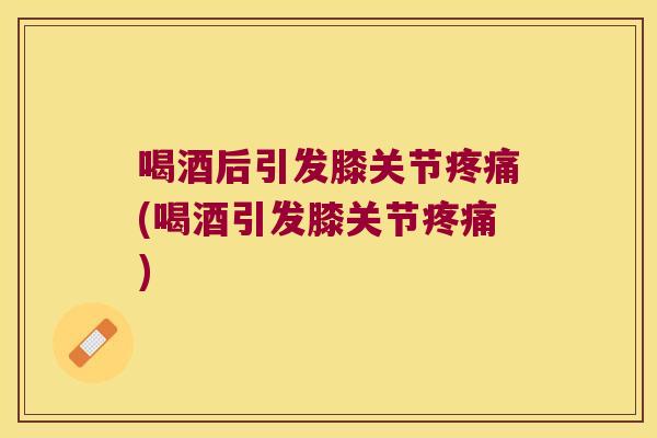 喝酒后引发膝关节疼痛(喝酒引发膝关节疼痛)