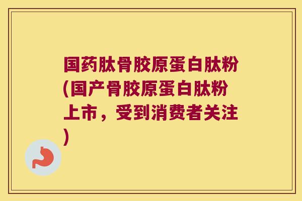 国药肽骨胶原蛋白肽粉(国产骨胶原蛋白肽粉上市,受到消费者关注)
