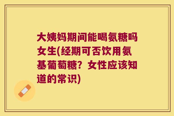 大姨妈期间能喝氨糖吗女生(经期可否饮用氨基葡萄糖?女性应该知道的常识)