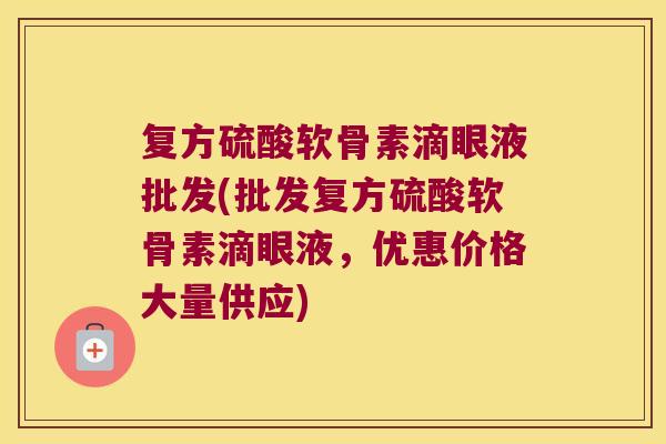 复方硫酸软骨素滴眼液批发(批发复方硫酸软骨素滴眼液,优惠价格大量供应)