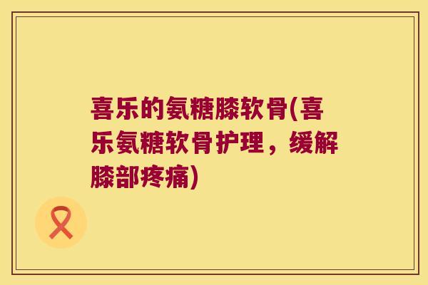 喜乐的氨糖膝软骨(喜乐氨糖软骨护理,缓解膝部疼痛)