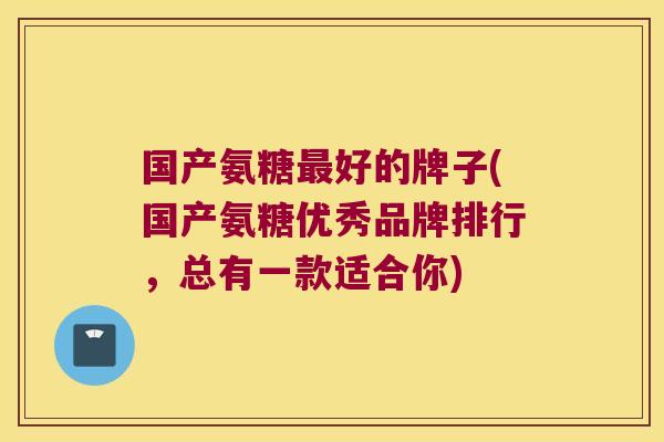 国产氨糖最好的牌子(国产氨糖优秀品牌排行,总有一款适合你)
