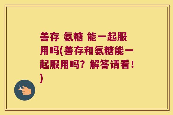 善存 氨糖 能一起服用吗(善存和氨糖能一起服用吗?解答请看!)