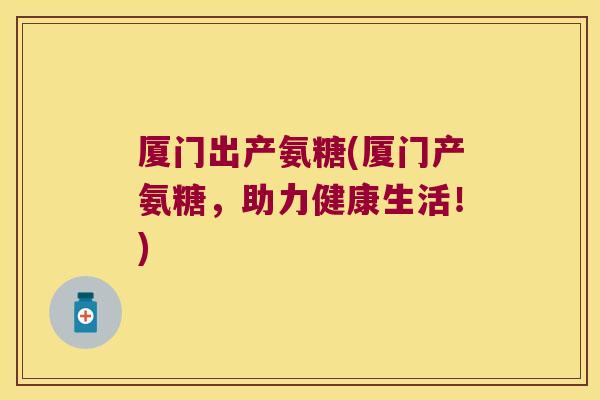 厦门出产氨糖(厦门产氨糖,助力健康生活!)