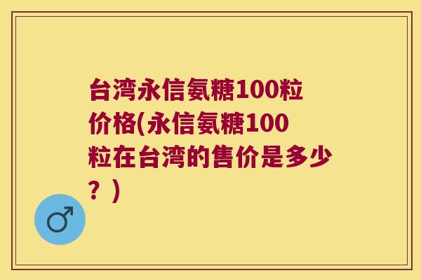 台湾永信氨糖100粒价格(永信氨糖100粒在台湾的售价是多少?)