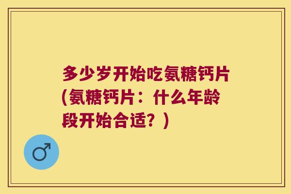 多少岁开始吃氨糖钙片(氨糖钙片:什么年龄段开始合适?)