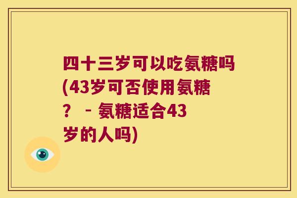 四十三岁可以吃氨糖吗(43岁可否使用氨糖? - 氨糖适合43岁的人吗)